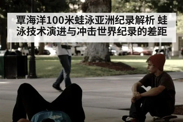 覃海洋100米蛙泳亚洲纪录解析 蛙泳技术演进与冲击世界纪录的差距